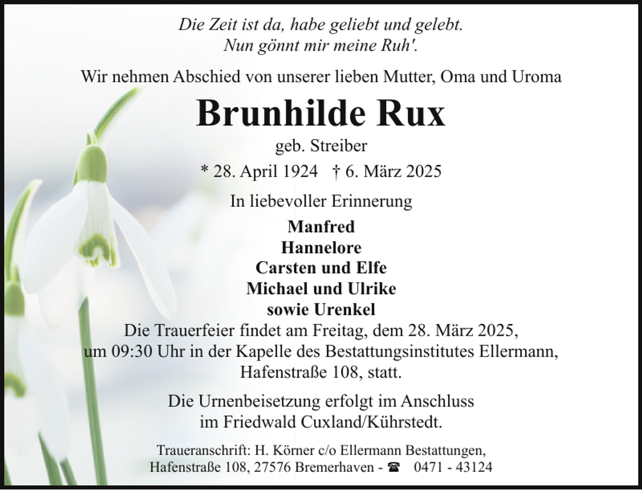 <p>Die Zeit ist da, habe geliebt und gelebt.<br />Nun gönnt mir meine Ruh'.<br />Wir nehmen Abschied von unserer lieben Mutter, Oma und Uroma</p><p>Brunhilde Rux<br />geb. Streiber<br />* 28. April 1924 † 6. März 2025</p><p>In liebevoller Erinnerung<br />Manfred<br />Hannelore<br />Carsten und Elfe<br />Michael und Ulrike<br />sowie Urenkel<br />Die Trauerfeier findet am Freitag, dem 28. März 2025,<br />um 09:30 Uhr in der Kapelle des Bestattungsinstitutes Ellermann,<br />Hafenstraße 108, statt.<br />Die Urnenbeisetzung erfolgt im Anschluss<br />im Friedwald Cuxland/Kührstedt.<br />Traueranschrift: H. Körner c/o Ellermann Bestattungen,<br />Hafenstraße 108, 27576 Bremerhaven - ( 0471 - 43124</p>