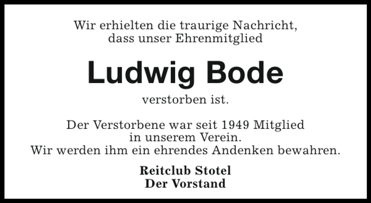 <p>Wir erhielten die traurige Nachricht,<br />dass unser Ehrenmitglied</p><p>Ludwig Bode<br />verstorben ist.</p><p>Der Verstorbene war seit 1949 Mitglied<br />in unserem Verein.<br />Wir werden ihm ein ehrendes Andenken bewahren.<br />Reitclub Stotel<br />Der Vorstand</p>