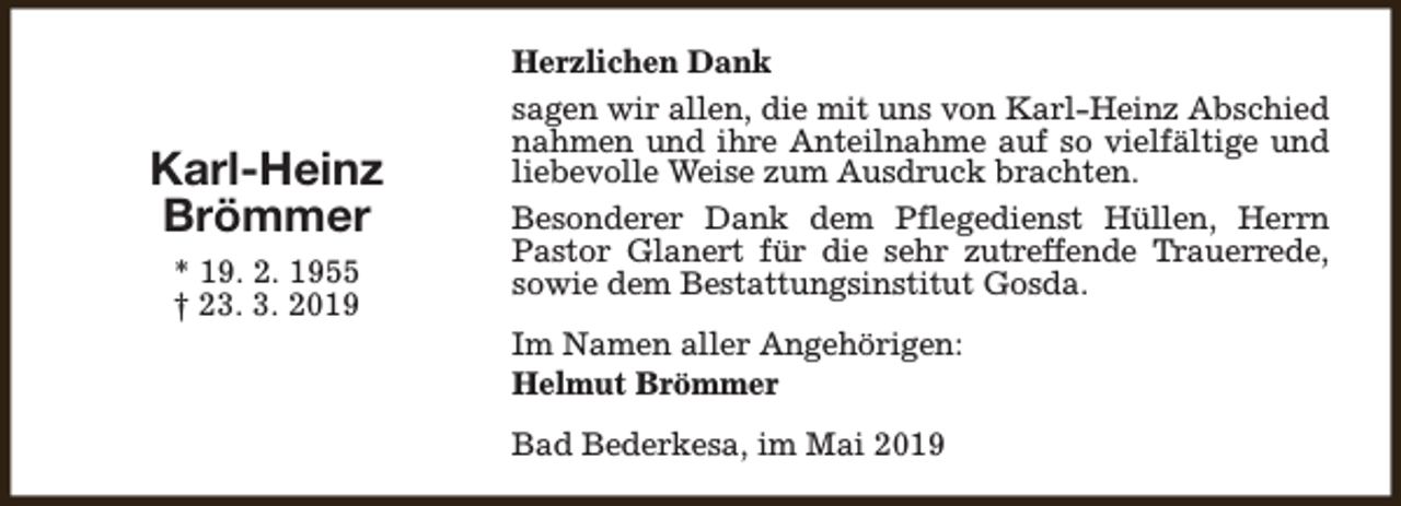 <p>Karl-Heinz<br />Brömmer<br />* 19. 2. 1955<br />† 23. 3. 2019</p><p>Herzlichen Dank<br />sagen wir allen, die mit uns von Karl-Heinz Abschied<br />nahmen und ihre Anteilnahme auf so vielfältige und<br />liebevolle Weise zum Ausdruck brachten.<br />Besonderer Dank dem Pflegedienst Hüllen, Herrn<br />Pastor Glanert für die sehr zutreffende Trauerrede,<br />sowie dem Bestattungsinstitut Gosda.<br />Im Namen aller Angehörigen:<br />Helmut Brömmer<br />Bad Bederkesa, im Mai 2019</p>