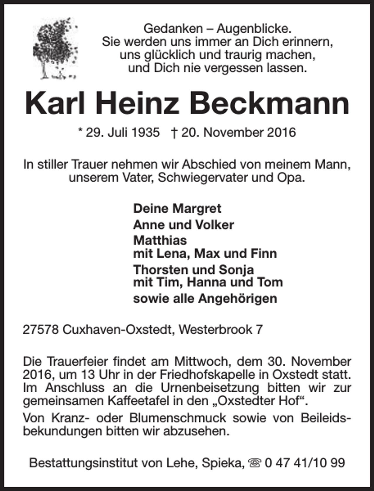 <p>Gedanken – Augenblicke.<br />Sie werden uns immer an Dich erinnern,<br />uns glücklich und traurig machen,<br />und Dich nie vergessen lassen.</p><p>Karl Heinz Beckmann<br />* 29. Juli 1935 † 20. November 2016</p><p>In stiller Trauer nehmen wir Abschied von meinem Mann,<br />unserem Vater, Schwiegervater und Opa.<br />Deine Margret<br />Anne und Volker<br />Matthias<br />mit Lena, Max und Finn<br />Thorsten und Sonja<br />mit Tim, Hanna und Tom<br />sowie alle Angehörigen<br />27578 Cuxhaven-Oxstedt, Westerbrook 7<br />Die Trauerfeier findet am Mittwoch, dem 30. November<br />2016, um 13 Uhr in der Friedhofskapelle in Oxstedt statt.<br />Im Anschluss an die Urnenbeisetzung bitten wir zur<br />gemeinsamen Kaffeetafel in den „Oxstedter Hof“.<br />Von Kranz- oder Blumenschmuck sowie von Beileidsbekundungen bitten wir abzusehen.<br />Bestattungsinstitut von Lehe, Spieka, s 0 47 41/10 99</p>