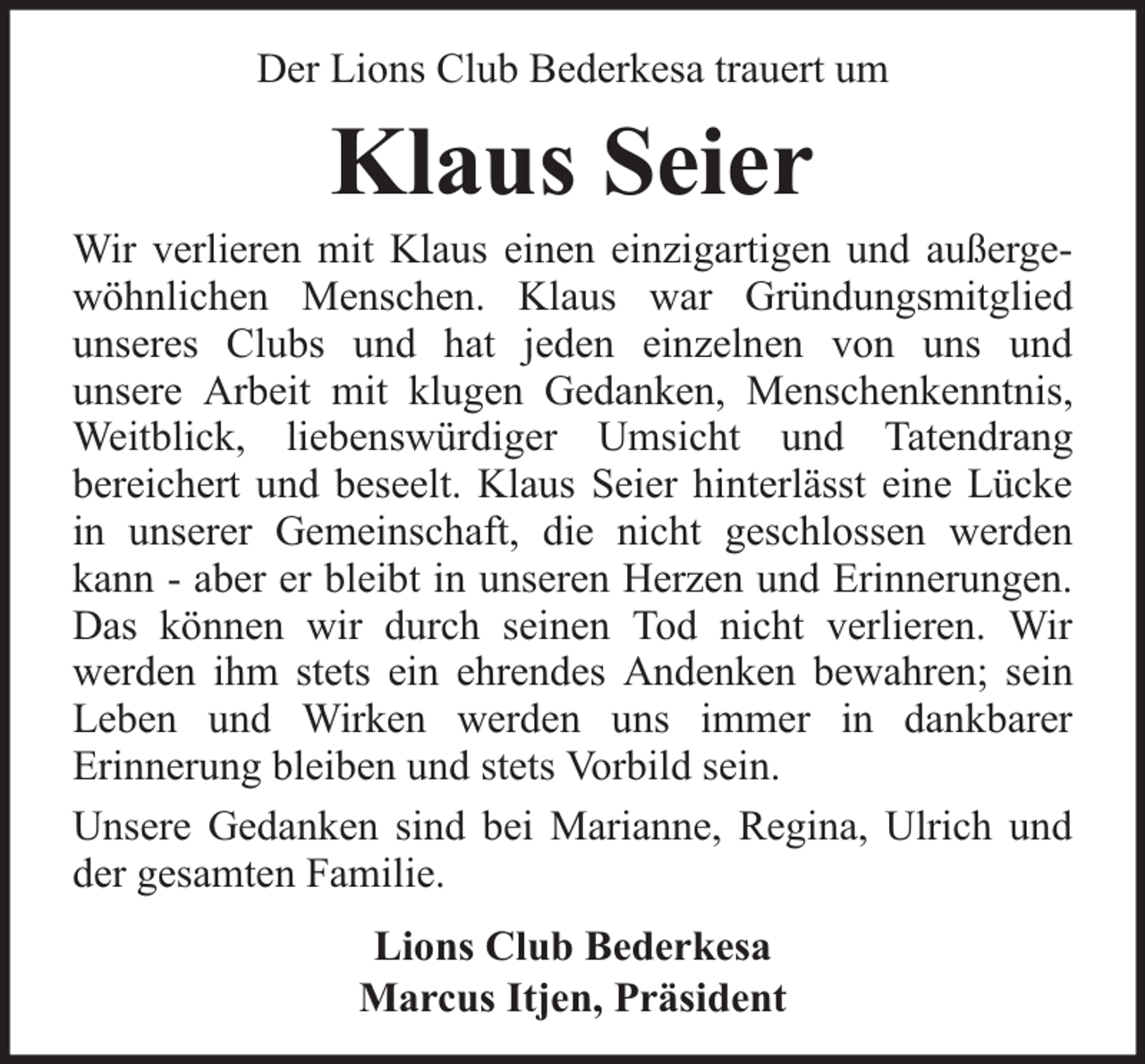 <p>Der Lions Club Bederkesa trauert um</p><p>Klaus Seier</p><p>Wir verlieren mit Klaus einen einzigartigen und außergewöhnlichen Menschen. Klaus war Gründungsmitglied<br />unseres Clubs und hat jeden einzelnen von uns und<br />unsere Arbeit mit klugen Gedanken, Menschenkenntnis,<br />Weitblick, liebenswürdiger Umsicht und Tatendrang<br />bereichert und beseelt. Klaus Seier hinterlässt eine Lücke<br />in unserer Gemeinschaft, die nicht geschlossen werden<br />kann - aber er bleibt in unseren Herzen und Erinnerungen.<br />Das können wir durch seinen Tod nicht verlieren. Wir<br />werden ihm stets ein ehrendes Andenken bewahren; sein<br />Leben und Wirken werden uns immer in dankbarer<br />Erinnerung bleiben und stets Vorbild sein.<br />Unsere Gedanken sind bei Marianne, Regina, Ulrich und<br />der gesamten Familie.<br />Lions Club Bederkesa<br />Marcus Itjen, Präsident</p>