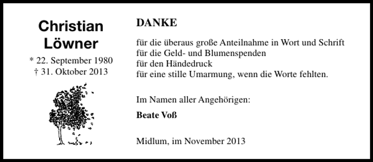 <p>Christian<br />Löwner<br />* 22. September 1980<br />† 31. Oktober 2013</p><p>DANKE<br />für die überaus große Anteilnahme in Wort und Schrift<br />für die Geld- und Blumenspenden<br />für den Händedruck<br />für eine stille Umarmung, wenn die Worte fehlten.<br />Im Namen aller Angehörigen:<br />Beate Voß<br />Midlum, im November 2013</p>