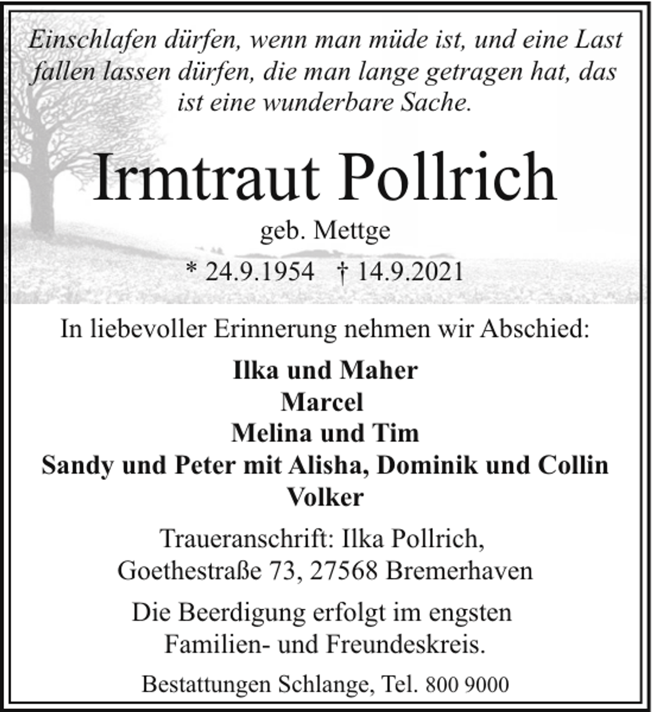 <p>Einschlafen dürfen, wenn man müde ist, und eine Last<br />fallen lassen dürfen, die man lange getragen hat, das<br />ist eine wunderbare Sache.</p><p>Irmtraut Pollrich<br />geb. Mettge</p><p>* 24.9.1954 † 14.9.2021<br />In liebevoller Erinnerung nehmen wir Abschied:<br />Ilka und Maher<br />Marcel<br />Melina und Tim<br />Sandy und Peter mit Alisha, Dominik und Collin<br />Volker<br />Traueranschrift: Ilka Pollrich,<br />Goethestraße 73, 27568 Bremerhaven<br />Die Beerdigung erfolgt im engsten<br />Familien- und Freundeskreis.<br />Bestattungen Schlange, Tel. 800 9000</p>