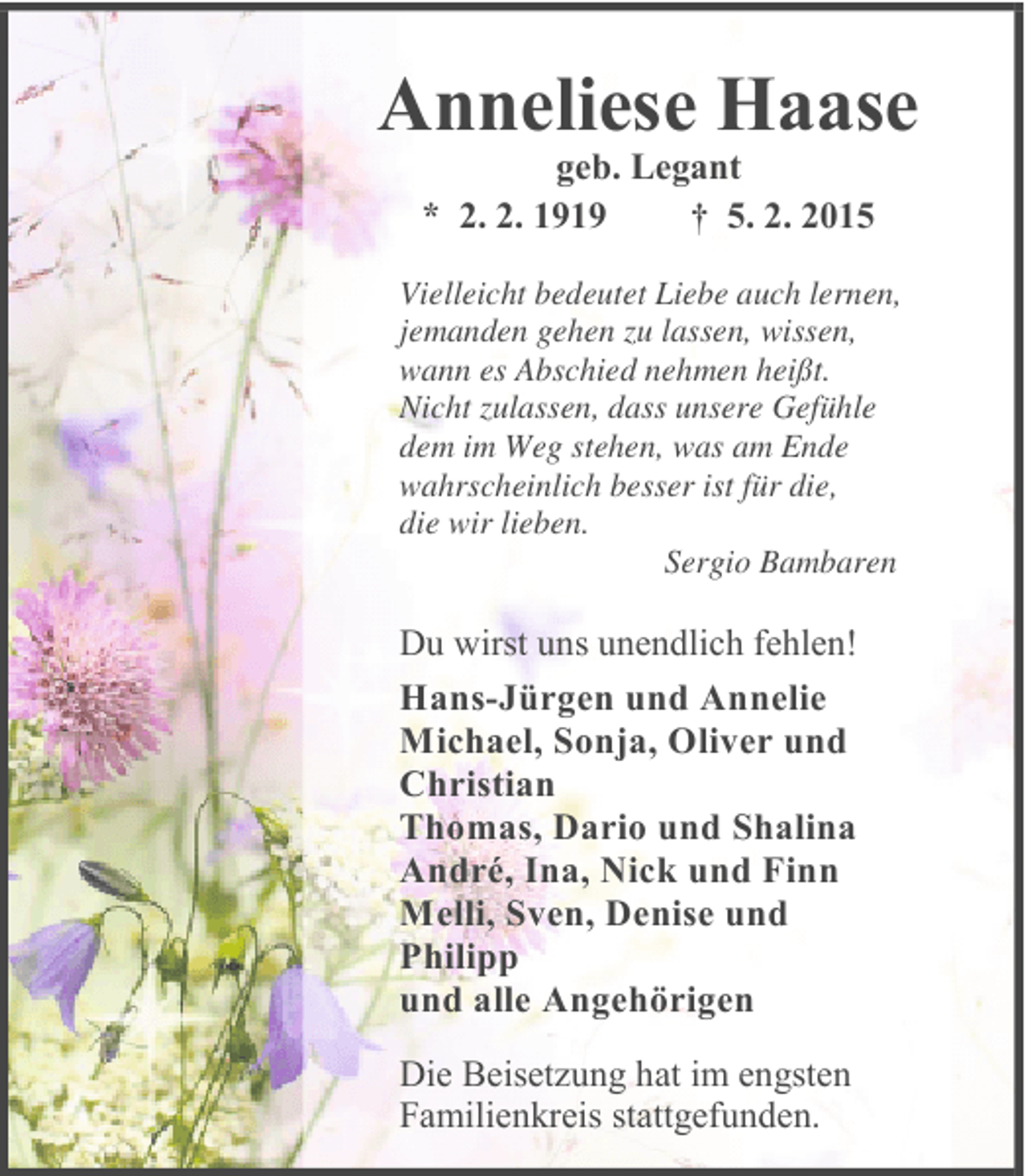<p>Anneliese Haase<br />geb. Legant<br />* 2. 2. 1919<br />† 5. 2. 2015</p><p>Vielleicht bedeutet Liebe auch lernen,<br />jemanden gehen zu lassen, wissen,<br />wann es Abschied nehmen heißt.<br />Nicht zulassen, dass unsere Gefühle<br />dem im Weg stehen, was am Ende<br />wahrscheinlich besser ist für die,<br />die wir lieben.<br />Sergio Bambaren</p><p>Du wirst uns unendlich fehlen!</p><p>Hans-Jürgen und Annelie<br />Michael, Sonja, Oliver und<br />Christian<br />Thomas, Dario und Shalina<br />André, Ina, Nick und Finn<br />Melli, Sven, Denise und<br />Philipp<br />und alle Angehörigen<br />Die Beisetzung hat im engsten<br />Familienkreis stattgefunden.</p>
