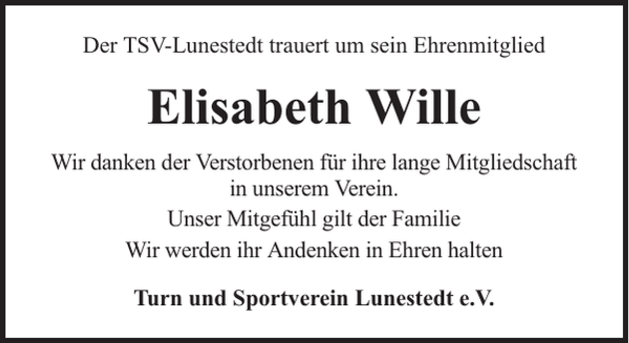 <p>Der TSV-Lunestedt trauert um sein Ehrenmitglied</p><p>Elisabeth Wille<br />Wir danken der Verstorbenen für ihre lange Mitgliedschaft<br />in unserem Verein.<br />Unser Mitgefühl gilt der Familie<br />Wir werden ihr Andenken in Ehren halten<br />Turn und Sportverein Lunestedt e.V.</p>
