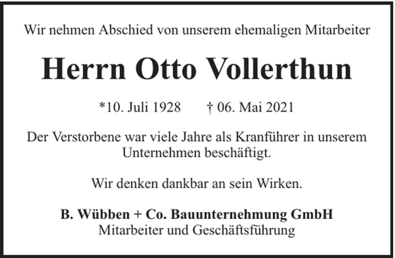 <p>Wir nehmen Abschied von unserem ehemaligen Mitarbeiter</p><p>Herrn Otto Vollerthun<br />*10. Juli 1928</p><p>† 06. Mai 2021</p><p>Der Verstorbene war viele Jahre als Kranführer in unserem<br />Unternehmen beschäftigt.<br />Wir denken dankbar an sein Wirken.<br />B. Wübben + Co. Bauunternehmung GmbH<br />Mitarbeiter und Geschäftsführung</p>