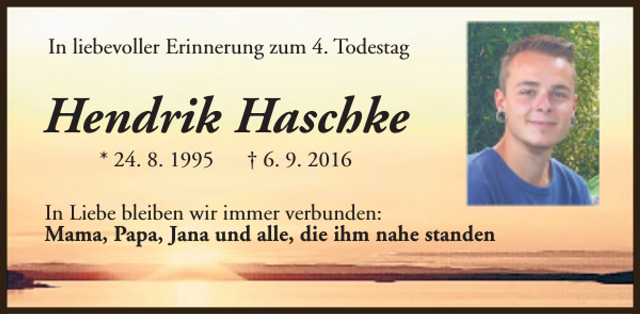 <p>In liebevoller Erinnerung zum 4. Todestag</p><p>Hendrik Haschke<br />* 24. 8. 1995</p><p>† 6. 9. 2016</p><p>In Liebe bleiben wir immer verbunden:<br />Mama, Papa, Jana und alle, die ihm nahe standen</p>
