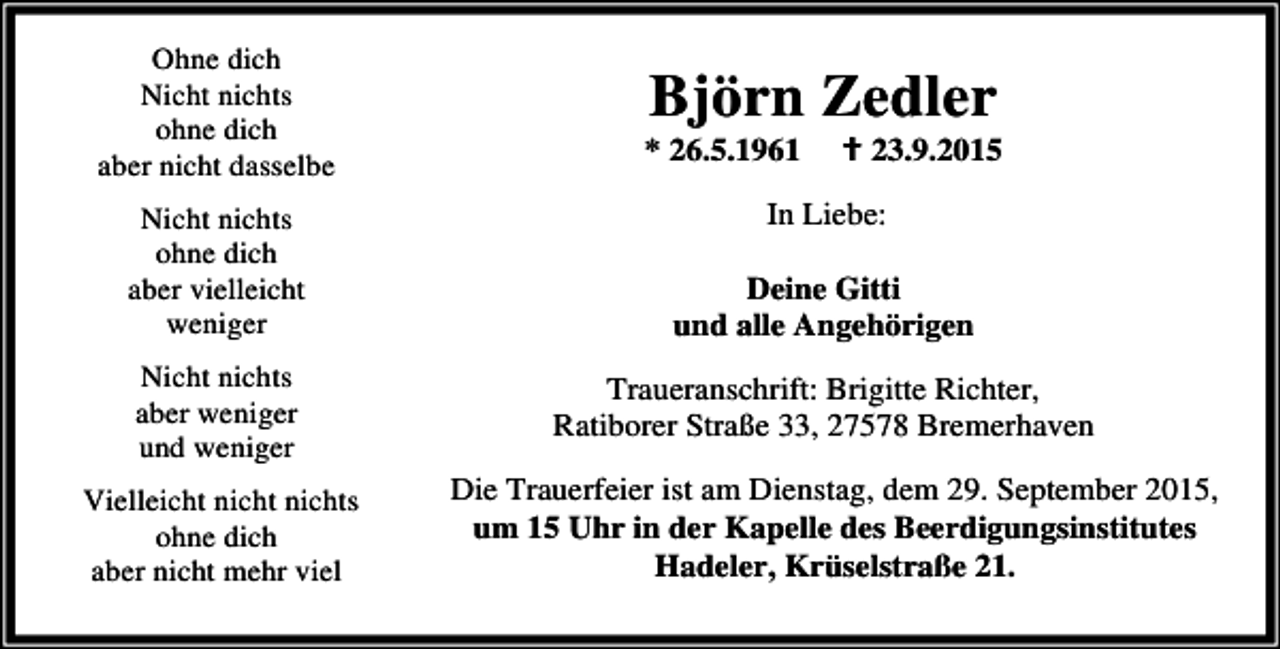 <p>Ohne dich<br />Nicht nichts<br />ohne dich<br />aber nicht dasselbe<br />Nicht nichts<br />ohne dich<br />aber vielleicht<br />weniger<br />Nicht nichts<br />aber weniger<br />und weniger<br />Vielleicht nicht nichts<br />ohne dich<br />aber nicht mehr viel</p><p>Björn Zedler</p><p>* 26.5.1961</p><p>B 23.9.2015</p><p>In Liebe:<br />Deine Gitti<br />und alle Angehörigen<br />Traueranschrift: Brigitte Richter,<br />Ratiborer Straße 33, 27578 Bremerhaven<br />Die Trauerfeier ist am Dienstag, dem 29. September 2015,<br />um 15 Uhr in der Kapelle des Beerdigungsinstitutes<br />Hadeler, Krüselstraße 21.</p>