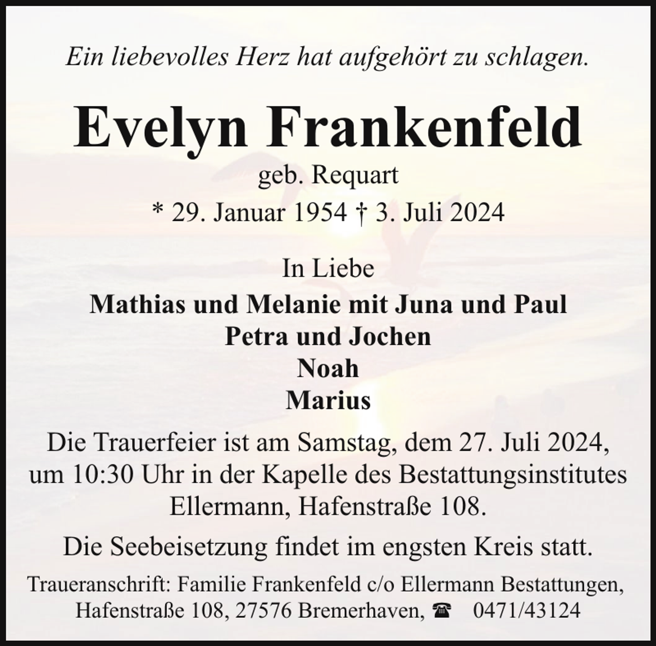 <p>Ein liebevolles Herz hat aufgehört zu schlagen.</p><p>Evelyn Frankenfeld<br />geb. Requart<br />* 29. Januar 1954 † 3. Juli 2024</p><p>In Liebe<br />Mathias und Melanie mit Juna und Paul<br />Petra und Jochen<br />Noah<br />Marius<br />Die Trauerfeier ist am Samstag, dem 27. Juli 2024,<br />um 10:30 Uhr in der Kapelle des Bestattungsinstitutes<br />Ellermann, Hafenstraße 108.<br />Die Seebeisetzung findet im engsten Kreis statt.<br />Traueranschrift: Familie Frankenfeld c/o Ellermann Bestattungen,<br />Hafenstraße 108, 27576 Bremerhaven, ( 0471/43124</p>