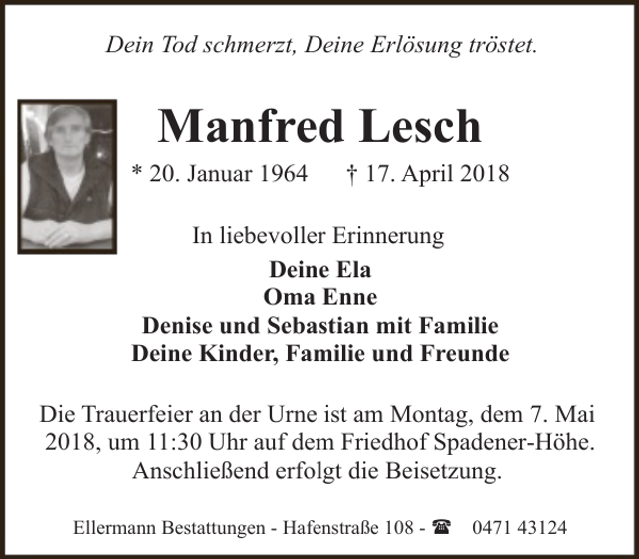 <p>Dein Tod schmerzt, Deine Erlösung tröstet.</p><p>Manfred Lesch</p><p>* 20. Januar 1964</p><p>† 17. April 2018</p><p>In liebevoller Erinnerung<br />Deine Ela<br />Oma Enne<br />Denise und Sebastian mit Familie<br />Deine Kinder, Familie und Freunde<br />Die Trauerfeier an der Urne ist am Montag, dem 7. Mai<br />2018, um 11:30 Uhr auf dem Friedhof Spadener-Höhe.<br />Anschließend erfolgt die Beisetzung.<br />Ellermann Bestattungen - Hafenstraße 108 - (</p><p>0471 43124</p>
