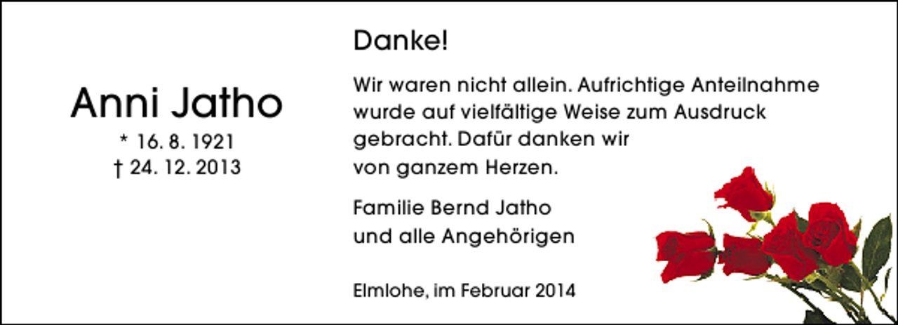 <p>Danke!</p><p>Anni Jatho<br />* 16. 8. 1921<br />† 24. 12. 2013</p><p>Wir waren nicht allein. Aufrichtige Anteilnahme<br />wurde auf vielfältige Weise zum Ausdruck<br />gebracht. Dafür danken wir<br />von ganzem Herzen.<br />Familie Bernd Jatho<br />und alle Angehörigen<br />Elmlohe, im Februar 2014</p>