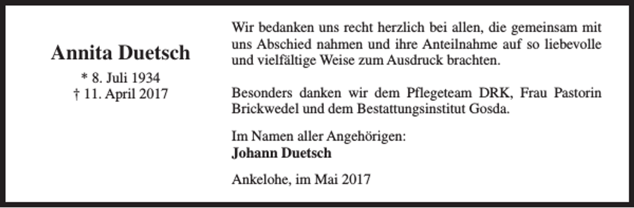 <p>Annita Duetsch<br />* 8. Juli 1934<br />† 11. April 2017</p><p>Wir bedanken uns recht herzlich bei allen, die gemeinsam mit<br />uns Abschied nahmen und ihre Anteilnahme auf so liebevolle<br />und vielfältige Weise zum Ausdruck brachten.<br />Besonders danken wir dem Pflegeteam DRK, Frau Pastorin<br />Brickwedel und dem Bestattungsinstitut Gosda.<br />Im Namen aller Angehörigen:<br />Johann Duetsch<br />Ankelohe, im Mai 2017</p>