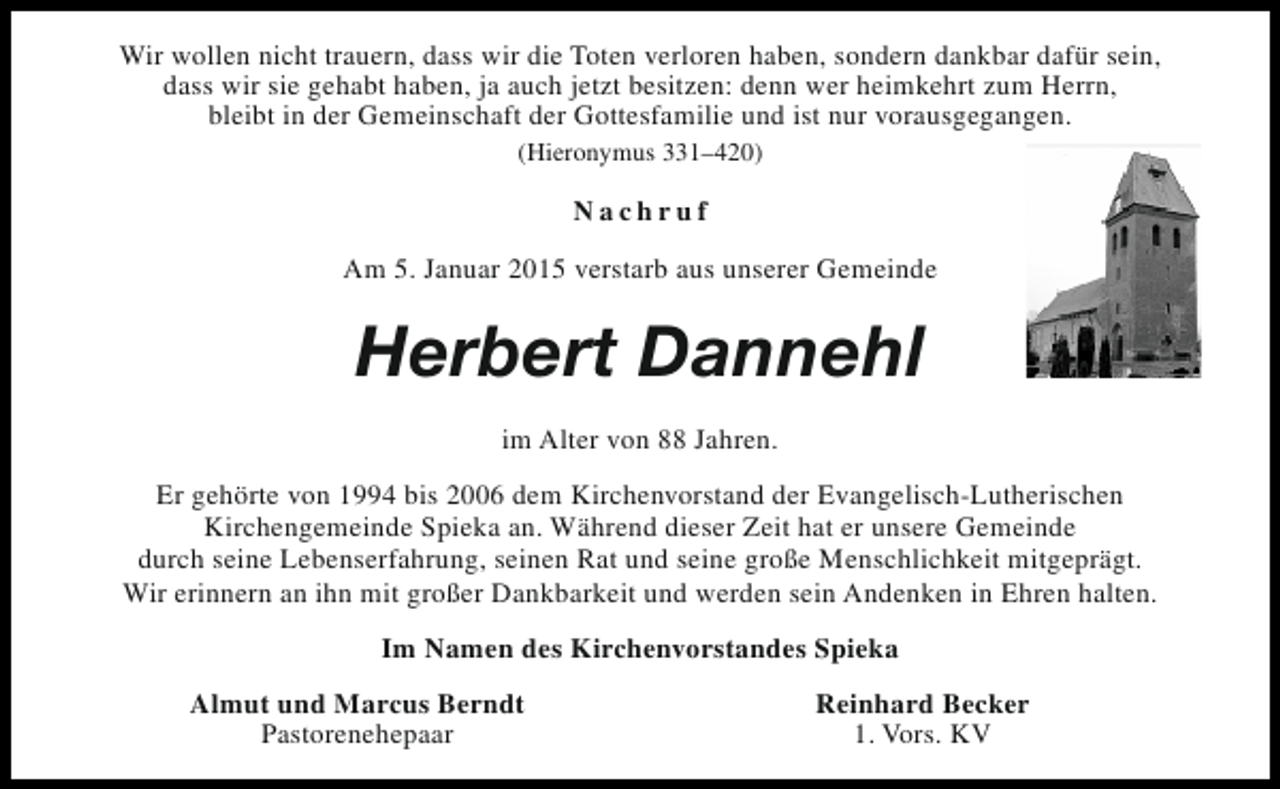 <p>Wir wollen nicht trauern, dass wir die Toten verloren haben, sondern dankbar dafür sein,<br />dass wir sie gehabt haben, ja auch jetzt besitzen: denn wer heimkehrt zum Herrn,<br />bleibt in der Gemeinschaft der Gottesfamilie und ist nur vorausgegangen.<br />(Hieronymus 331–420)</p><p>Nachruf<br />Am 5. Januar 2015 verstarb aus unserer Gemeinde</p><p>Herbert Dannehl<br />im Alter von 88 Jahren.<br />Er gehörte von 1994 bis 2006 dem Kirchenvorstand der Evangelisch-Lutherischen<br />Kirchengemeinde Spieka an. Während dieser Zeit hat er unsere Gemeinde<br />durch seine Lebenserfahrung, seinen Rat und seine große Menschlichkeit mitgeprägt.<br />Wir erinnern an ihn mit großer Dankbarkeit und werden sein Andenken in Ehren halten.<br />Im Namen des Kirchenvorstandes Spieka<br />Almut und Marcus Berndt<br />Pastorenehepaar</p><p>Reinhard Becker<br />1. Vors. KV</p>