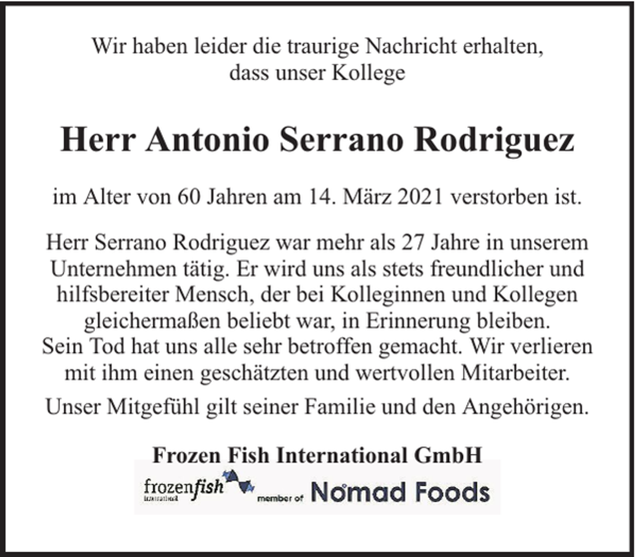 <p>Wir haben leider die traurige Nachricht erhalten,<br />dass unser Kollege</p><p>Herr Antonio Serrano Rodriguez<br />im Alter von 60 Jahren am 14. März 2021 verstorben ist.<br />Herr Serrano Rodriguez war mehr als 27 Jahre in unserem<br />Unternehmen tätig. Er wird uns als stets freundlicher und<br />hilfsbereiter Mensch, der bei Kolleginnen und Kollegen<br />gleichermaßen beliebt war, in Erinnerung bleiben.<br />Sein Tod hat uns alle sehr betroffen gemacht. Wir verlieren<br />mit ihm einen geschätzten und wertvollen Mitarbeiter.<br />Unser Mitgefühl gilt seiner Familie und den Angehörigen.<br />Frozen Fish International GmbH</p>