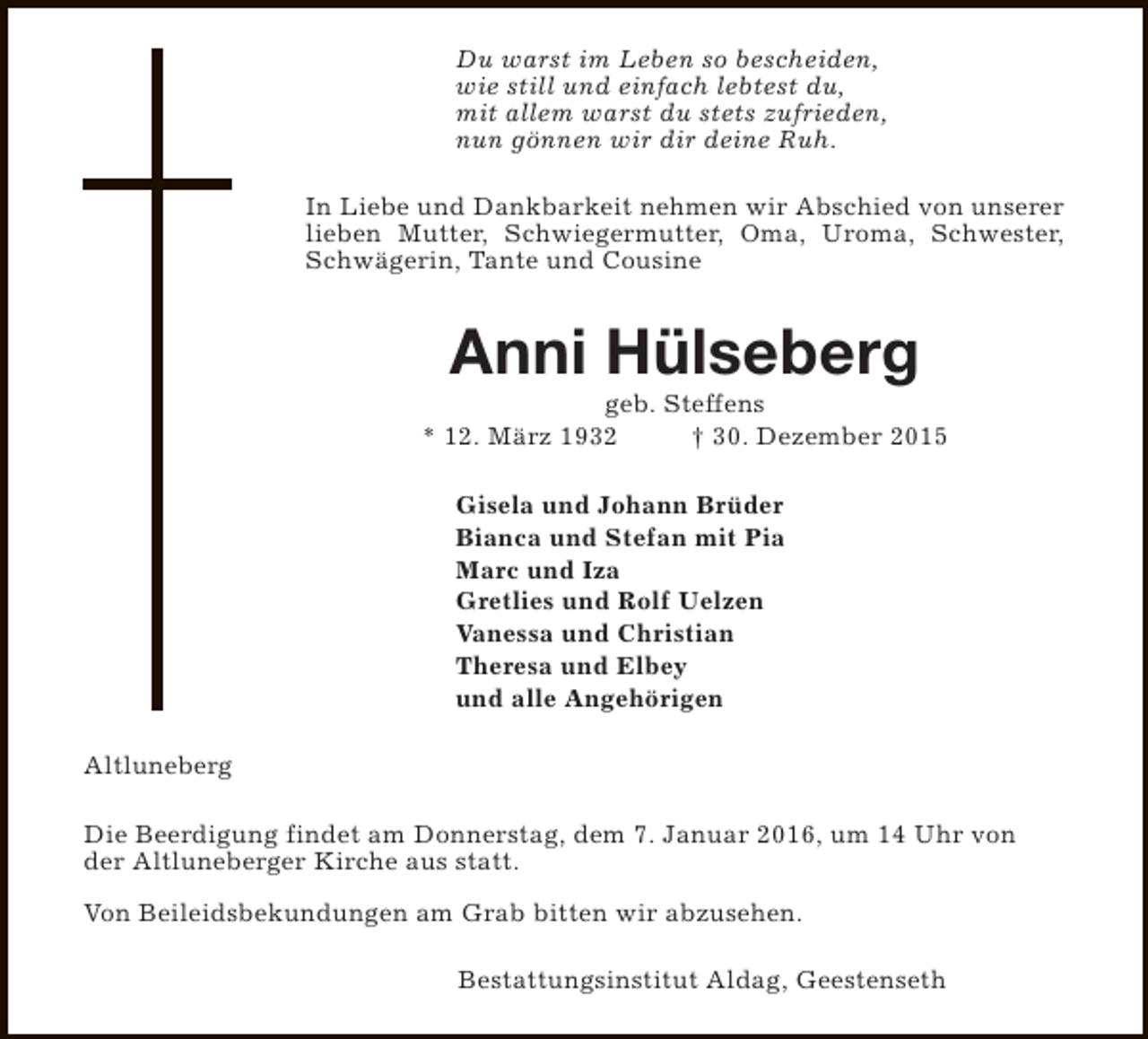 <p>Du warst im Leben so bescheiden,<br />wie still und einfach lebtest du,<br />mit allem warst du stets zufrieden,<br />nun gönnen wir dir deine Ruh.<br />In Liebe und Dankbarkeit nehmen wir Abschied von unserer<br />lieben Mutter, Schwiegermutter, Oma, Uroma, Schwester,<br />Schwägerin, Tante und Cousine</p><p>Anni Hülseberg</p><p>geb. Steffens<br />* 12. März 1932<br />† 30. Dezember 2015<br />Gisela und Johann Brüder<br />Bianca und Stefan mit Pia<br />Marc und Iza<br />Gretlies und Rolf Uelzen<br />Vanessa und Christian<br />Theresa und Elbey<br />und alle Angehörigen<br />Altluneberg<br />Die Beerdigung findet am Donnerstag, dem 7. Januar 2016, um 14 Uhr von<br />der Altluneberger Kirche aus statt.<br />Von Beileidsbekundungen am Grab bitten wir abzusehen.<br />Bestattungsinstitut Aldag, Geestenseth</p>