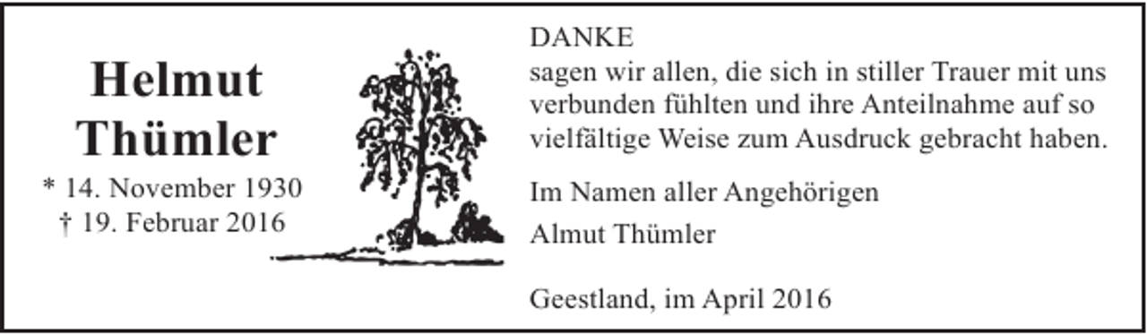 <p>Helmut<br />Thümler<br />r</p><p>* 14. November 130<br />† 19. Februar 2016</p><p>DANKE<br />sagen wir allen, die sich in stiller Trauer mit uns<br />verbunden fühlten und ihre Anteilnahme auf so<br />vielfältige Weise zum Ausdruck gebracht haben.<br />Im Namen aller Angehörigen<br />Almut Thümler<br />Geestland, im April 2016</p>