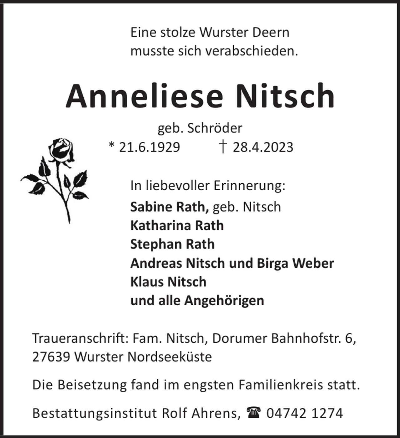 <p>Eine stolze Wurster Deern<br />musste sich verabschieden.</p><p>Anneliese Nitsch<br />geb. Schröder<br />* 21.6.1929<br />† 28.4.2023</p><p>In liebevoller Erinnerung:<br />Sabine Rath, geb. Nitsch<br />Katharina Rath<br />Stephan Rath<br />Andreas Nitsch und Birga Weber<br />Klaus Nitsch<br />und alle Angehörigen<br />TraueranschriL: Fam. Nitsch, Dorumer Bahnhofstr. 6,<br />27639 Wurster Nordseeküste<br />Die Beisetzung fand im engsten Familienkreis statt.<br />Bestattungsinstitut Rolf Ahrens,  04742 1274</p>