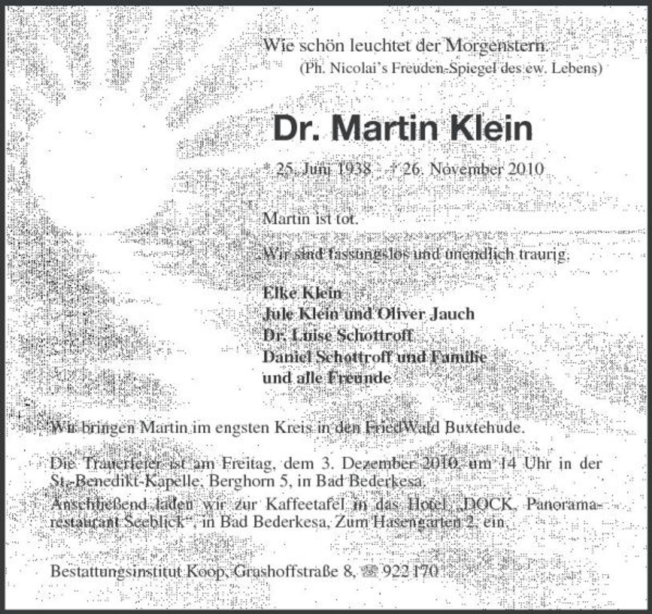 <p>Wie schön leuchtet der Morgenstern.<br />(Ph. Nicolai’s Freuden-Spiegel des ew. Lebens)<br />Dr. Martin Klein<br />* 25. Juni 1938 † 26. November 2010<br />Martin ist tot.</p><p>Wir sind fassungslos und unendlich traurig.</p><p>Elke Klein<br />Jule Klein und Oliver Jauch<br />Dr. Luise Schottroff<br />Daniel Schottroff und Familie<br />und alle Freunde<br />Wir bringen Martin im engsten Kreis in den FriedWald Buxtehude.</p><p>Die Trauerfeier ist am Freitag, dem 3. Dezember 2010, um 14 Uhr in der<br />St.-Benedikt-Kapelle, Berghorn 5, in Bad Bederkesa.<br />Anschließend laden wir zur Kaffeetafel in das Hotel „DOCK, Panorama-<br />restaurant Seeblick“, in Bad Bederkesa, Zum Hasengarten 2, ein.<br />Bestattungsinstitut Koop, Grashoffstraße 8, T 922 170</p>