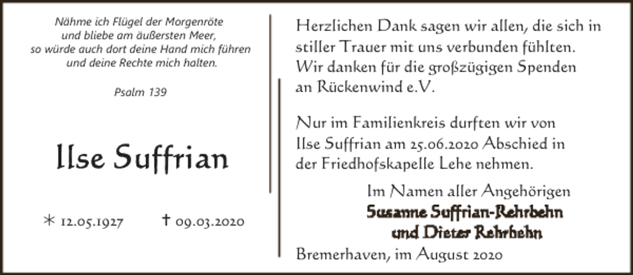 <p>Nähme ich Flügel der Morgenröte<br />und bliebe am äußersten Meer,<br />so würde auch dort deine Hand mich führen<br />und deine Rechte mich halten.<br />Psalm 139</p><p>Herzlichen Dank sagen wir allen, die sich in<br />stiller Trauer mit uns verbunden fühlten.<br />Wir danken für die großzügigen Spenden<br />an Rückenwind e.V.</p><p>Nur im Familienkreis durften wir von<br />Ilse Suffrian am 25.06.2020 Abschied in<br />der Friedhofskapelle Lehe nehmen.<br />Im Namen aller Angehörigen<br />Ú 12.05.1927</p><p>09.03.2020<br />Bremerhaven, im August 2020</p>