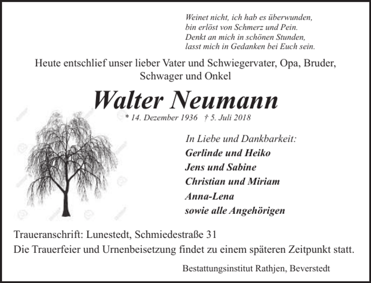<p>Weinet nicht, ich hab es überwunden,<br />bin erlöst von Schmerz und Pein.<br />Denkt an mich in schönen Stunden,<br />lasst mich in Gedanken bei Euch sein.</p><p>Heute entschlief unser lieber Vater und Schwiegervater, Opa, Bruder,<br />Schwager und Onkel</p><p>Walter Neumann<br />* 14. Dezember 1936 † 5. Juli 2018</p><p>In Liebe und Dankbarkeit:<br />Gerlinde und Heiko<br />Jens und Sabine<br />Christian und Miriam<br />Anna-Lena<br />sowie alle Angehörigen</p><p>Traueranschrift: Lunestedt, Schmiedestraße 31<br />Die Trauerfeier und Urnenbeisetzung findet zu einem späteren Zeitpunkt statt.<br />Bestattungsinstitut Rathjen, Beverstedt</p>