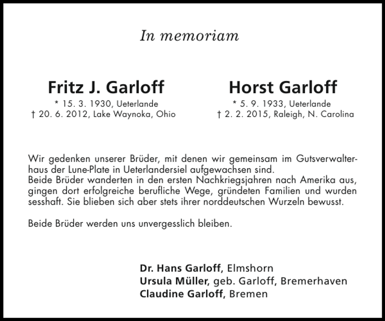<p>In memoriam</p><p>Fritz J. Garloff</p><p>* 15. 3. 1930, Ueterlande<br />† 20. 6. 2012, Lake Waynoka, Ohio</p><p>Horst Garloff</p><p>* 5. 9. 1933, Ueterlande<br />† 2. 2. 2015, Raleigh, N. Carolina</p><p>Wir gedenken unserer Brüder, mit denen wir gemeinsam im Gutsverwalterhaus der Lune-Plate in Ueterlandersiel aufgewachsen sind.<br />Beide Brüder wanderten in den ersten Nachkriegsjahren nach Amerika aus,<br />gingen dort erfolgreiche berufliche Wege, gründeten Familien und wurden<br />sesshaft. Sie blieben sich aber stets ihrer norddeutschen Wurzeln bewusst.<br />Beide Brüder werden uns unvergesslich bleiben.</p><p>Dr. Hans Garloff, Elmshorn<br />Ursula Müller, geb. Garloff, Bremerhaven<br />Claudine Garloff, Bremen</p>