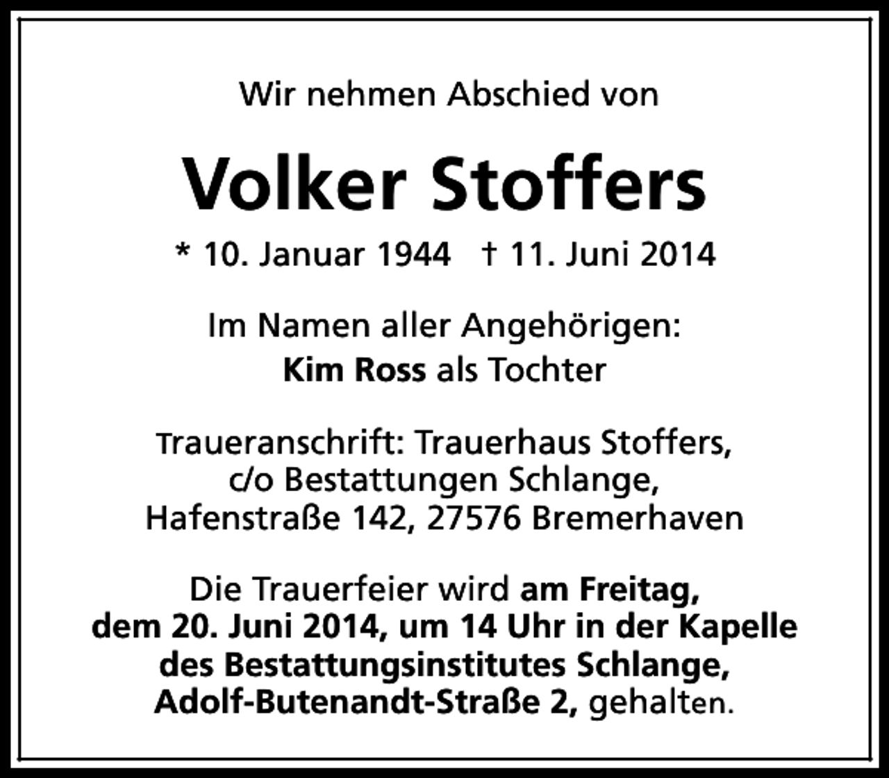 <p>Wir nehmen Abschied von</p><p>Volker Stoffers</p><p>* 10. Januar 1944 † 11. Juni 2014<br />Im Namen aller Angehörigen:<br />Kim Ross als Tochter<br />Traueranschrift: Trauerhaus Stoffers,</p><p>c/o Bestattungen Schlange,<br />Hafenstraße 142, 27576 Bremerhaven<br />Die Trauerfeier wird am Freitag,<br />dem 20. Juni 2014, um 14 Uhr in der Kapelle<br />des Bestattungsinstitutes Schlange,<br />Adolf-Butenandt-Straße 2, gehalten.</p>