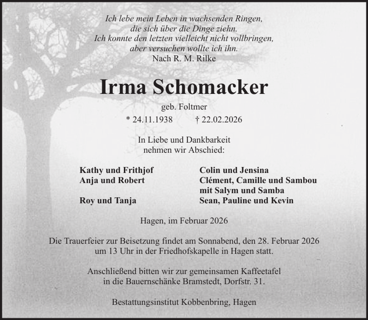 <p>Ich lebe mein Leben in wachsenden Ringen,<br />die sich über die Dinge ziehn.<br />Ich konnte den letzten vielleicht nicht vollbringen,<br />aber versuchen wollte ich ihn.<br />Nach R. M. Rilke</p><p>Irma Schomacker<br />geb. Foltmer<br />* 24.11.1938<br />† 22.02.2026<br />In Liebe und Dankbarkeit<br />nehmen wir Abschied:<br />Kathy und Frithjof<br />Anja und Robert<br />Roy und Tanja</p><p>Colin und Jensina<br />Clément, Camille und Sambou<br />mit Salym und Samba<br />Sean, Pauline und Kevin</p><p>Hagen, im Februar 2026<br />Die Trauerfeier zur Beisetzung findet am Sonnabend, den 28. Februar 2026<br />um 13 Uhr in der Friedhofskapelle in Hagen statt.<br />Anschließend bitten wir zur gemeinsamen Kaffeetafel<br />in die Bauernschänke Bramstedt, Dorfstr. 31.<br />Bestattungsinstitut Kobbenbring, Hagen</p>