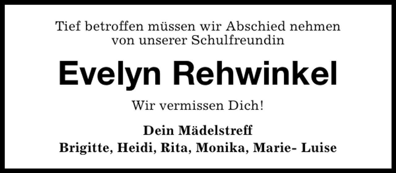 <p>Tief betroffen müssen wir Abschied nehmen<br />von unserer Schulfreundin</p><p>Evelyn Rehwinkel<br />Wir vermissen Dich!<br />Dein Mädelstreff<br />Brigitte, Heidi, Rita, Monika, Marie- Luise</p>