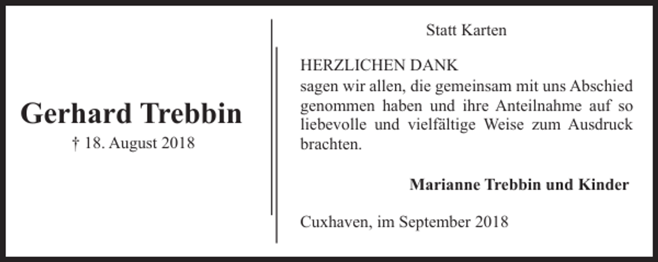 <p>Statt Karten</p><p>Gerhard Trebbin<br />† 18. August 2018</p><p>HERZLICHEN DANK<br />sagen wir allen, die gemeinsam mit uns Abschied<br />genommen haben und ihre Anteilnahme auf so<br />liebevolle und vielfältige Weise zum Ausdruck<br />brachten.<br />Marianne Trebbin und Kinder<br />Cuxhaven, im September 2018</p>