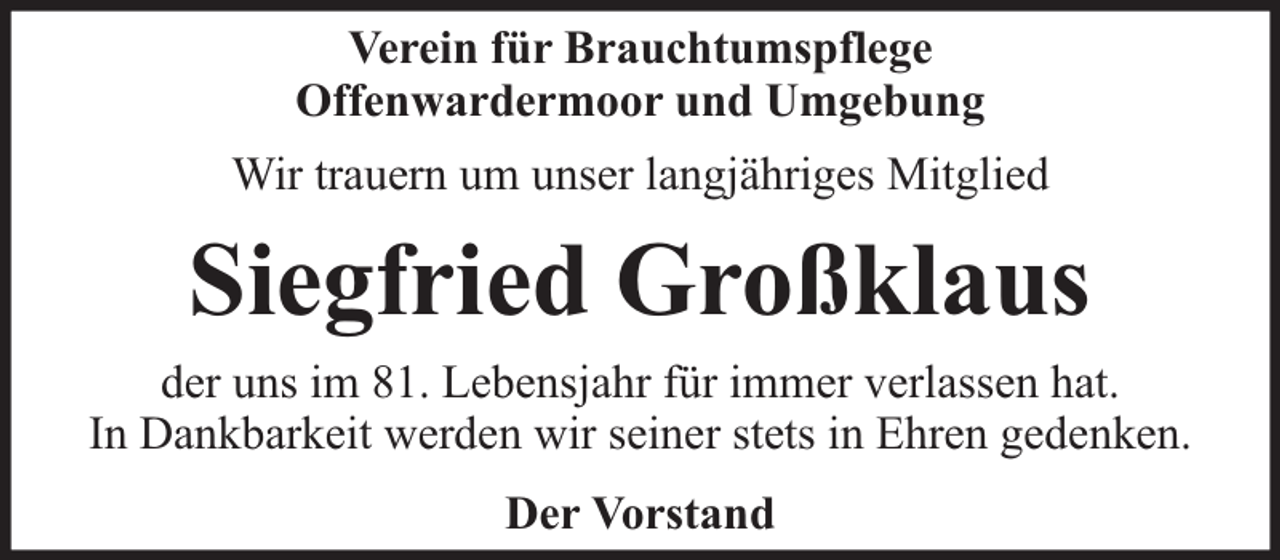 <p>Verein für Brauchtumspflege<br />Offenwardermoor und Umgebung<br />Wir trauern um unser langjähriges Mitglied</p><p>Siegfried Großklaus<br />der uns im 81. Lebensjahr für immer verlassen hat.<br />In Dankbarkeit werden wir seiner stets in Ehren gedenken.<br />Der Vorstand</p>
