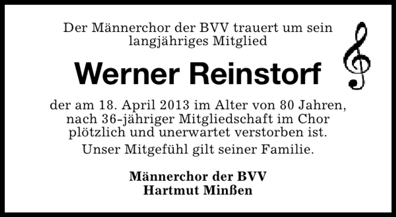 <p>Der Männerchor der BVV trauert um sein<br />langjähriges Mitglied</p><p>Werner Reinstorf<br />der am 18. April 2013 im Alter von 80 Jahren,<br />nach 36-jähriger Mitgliedschaft im Chor<br />plötzlich und unerwartet verstorben ist.<br />Unser Mitgefühl gilt seiner Familie.<br />Männerchor der BVV<br />Hartmut Minßen</p>