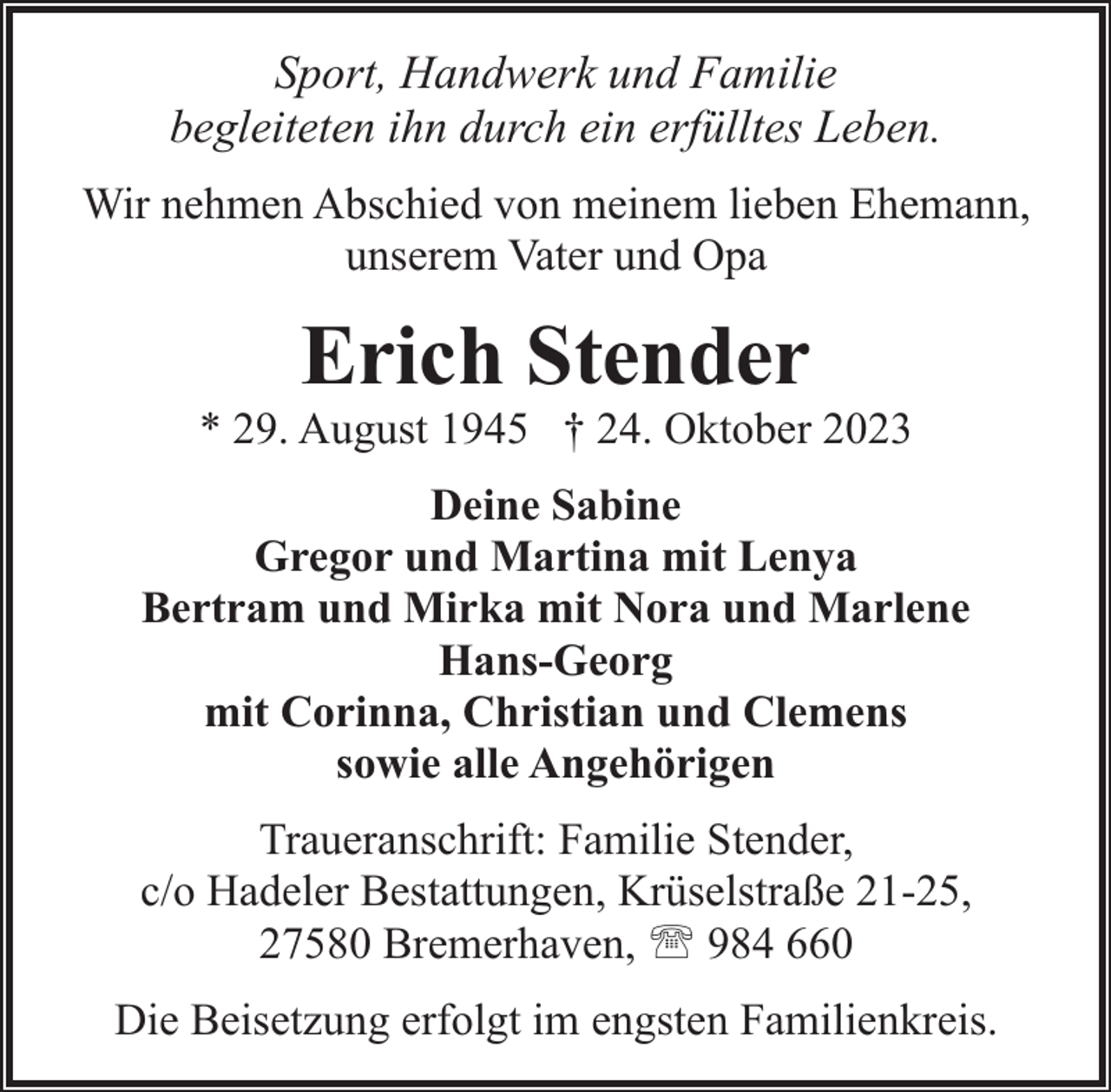 <p>Sport, Handwerk und Familie<br />begleiteten ihn durch ein erfülltes Leben.<br />Wir nehmen Abschied von meinem lieben Ehemann,<br />unserem Vater und Opa</p><p>Erich Stender</p><p>* 29. August 1945 † 24. Oktober 2023<br />Deine Sabine<br />Gregor und Martina mit Lenya<br />Bertram und Mirka mit Nora und Marlene<br />Hans-Georg<br />mit Corinna, Christian und Clemens<br />sowie alle Angehörigen<br />Traueranschrift: Familie Stender,<br />c/o Hadeler Bestattungen, Krüselstraße 21-25,<br />27580 Bremerhaven, ' 984 660<br />Die Beisetzung erfolgt im engsten Familienkreis.</p>