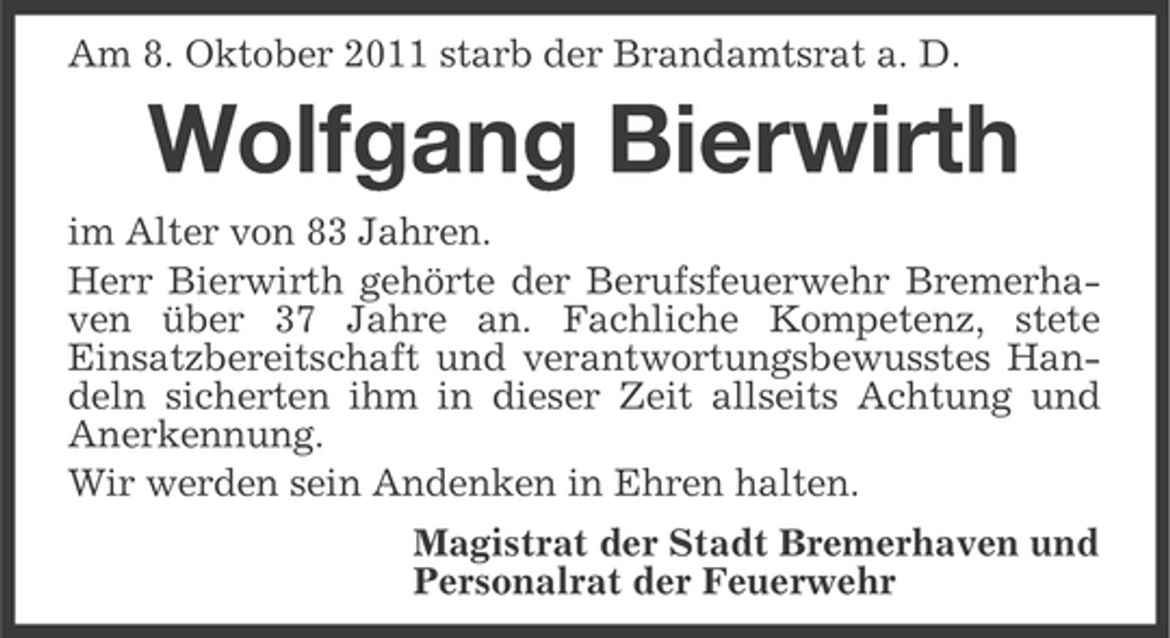 <p>Am 8. Oktober 2011 starb der Brandamtsrat a. D.</p><p>Wolfgang Bierwirth<br />im Alter von 83 Jahren.<br />Herr Bierwirth gehörte der Berufsfeuerwehr Bremerhaven über 37 Jahre an. Fachliche Kompetenz, stete<br />Einsatzbereitschaft und verantwortungsbewusstes Handeln sicherten ihm in dieser Zeit allseits Achtung und<br />Anerkennung.<br />Wir werden sein Andenken in Ehren halten.<br />Magistrat der Stadt Bremerhaven und<br />Personalrat der Feuerwehr</p>