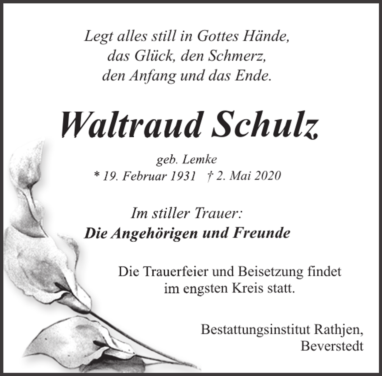 <p>Legt alles still in Gottes Hände,<br />das Glück, den Schmerz,<br />den Anfang und das Ende.</p><p>Waltraud Schulz<br />geb. Lem<br />mke<br />* 19. Februar 1931 † 2. Mai 2020</p><p>Im stiller T<br />Trauer:<br />Die Angehörigen und Freunde<br />Die Trauerfeieer und Beisetzung findet<br />im enggsten Kreis statt.<br />Bestattungsinstitut Rathjen,<br />Beverstedt</p>