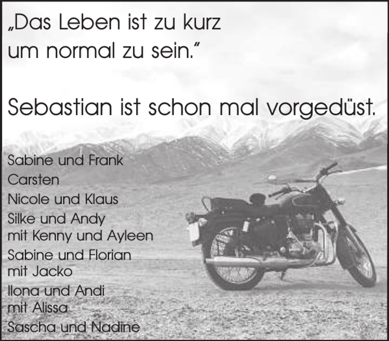 <p>„Das Leben ist zu kurz<br />um normal zu sein.“</p><p>Sebastian ist schon mal vorgedüst.<br />Sabine und Frank<br />Carsten<br />Nicole und Klaus<br />Silke und Andy<br />mit Kenny und Ayleen<br />Sabine und Florian<br />mit Jacko<br />Ilona und Andi<br />mit Alissa<br />Sascha und Nadine</p>