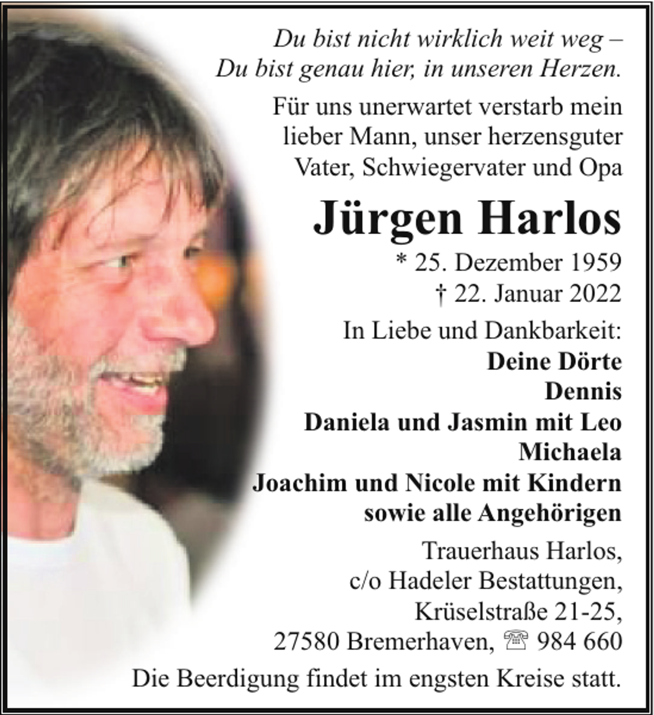 <p>Du bist nicht wirklich weit weg –<br />Du bist genau hier, in unseren Herzen.<br />Für uns unerwartet verstarb mein<br />lieber Mann, unser herzensguter<br />Vater, Schwiegervater und Opa</p><p>Jürgen Harlos</p><p>* 25. Dezember 1959<br />† 22. Januar 2022<br />In Liebe und Dankbarkeit:<br />Deine Dörte<br />Dennis<br />Daniela und Jasmin mit Leo<br />Michaela<br />Joachim und Nicole mit Kindern<br />sowie alle Angehörigen<br />Trauerhaus Harlos,<br />c/o Hadeler Bestattungen,<br />Krüselstraße 21-25,<br />27580 Bremerhaven, ' 984 660<br />Die Beerdigung findet im engsten Kreise statt.</p>