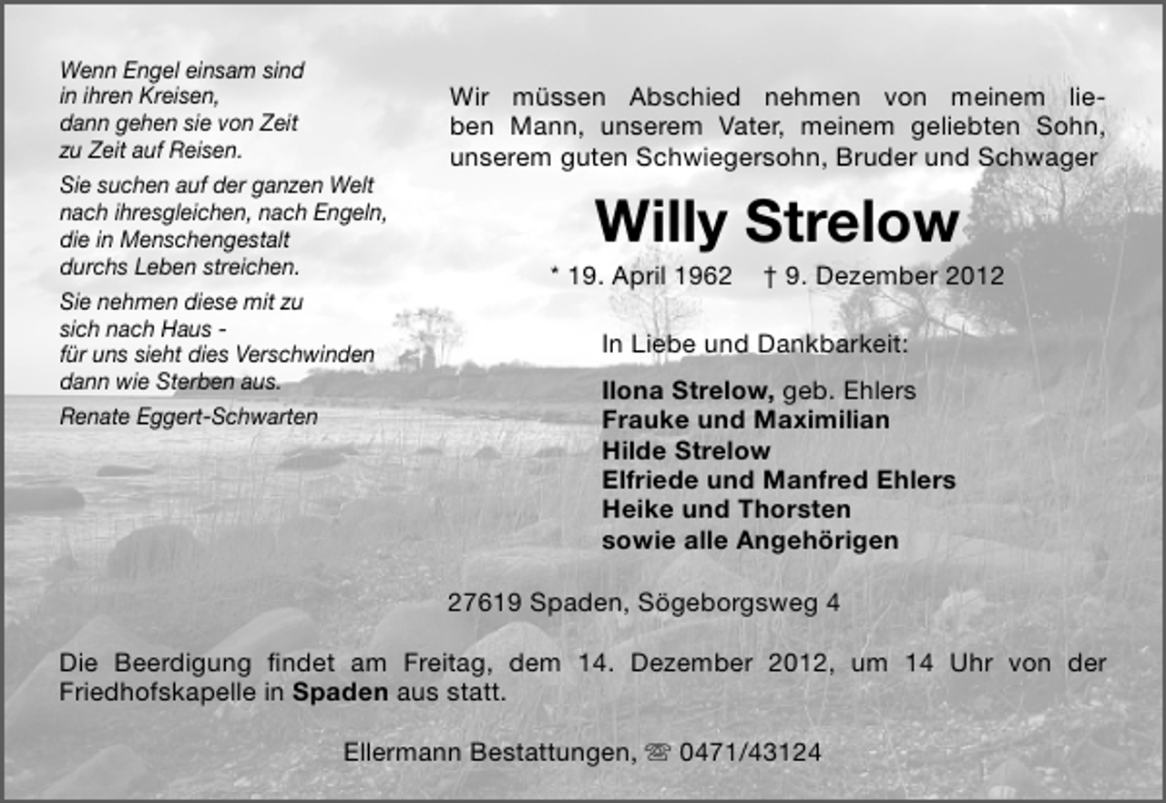 <p>Wenn Engel einsam sind<br />in ihren Kreisen,<br />dann gehen sie von Zeit<br />zu Zeit auf Reisen.<br />Sie suchen auf der ganzen Welt<br />nach ihresgleichen, nach Engeln,<br />die in Menschengestalt<br />durchs Leben streichen.<br />Sie nehmen diese mit zu<br />sich nach Haus für uns sieht dies Verschwinden<br />dann wie Sterben aus.<br />Renate Eggert-Schwarten</p>
<p>Wir müssen Abschied nehmen von meinem lieben Mann, unserem Vater, meinem geliebten Sohn,<br />unserem guten Schwiegersohn, Bruder und Schwager</p>
<p>Willy Strelow</p>
<p>* 19. April 1962</p>
<p>† 9. Dezember 2012</p>
<p>In Liebe und Dankbarkeit:<br />Ilona Strelow, geb. Ehlers<br />Frauke und Maximilian<br />Hilde Strelow<br />Elfriede und Manfred Ehlers<br />Heike und Thorsten<br />sowie alle Angehörigen<br />27619 Spaden, Sögeborgsweg 4</p>
<p>Die Beerdigung ﬁndet am Freitag, dem 14. Dezember 2012, um 14 Uhr von der<br />Friedhofskapelle in Spaden aus statt.<br />Ellermann Bestattungen,  0471/43124</p>