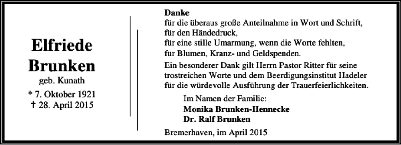 <p>Elfriede<br />Brunken</p><p>geb. Kunath<br />* 7. Oktober 1921<br />B 28. April 2015</p><p>Danke<br />für die überaus große Anteilnahme in Wort und Schrift,<br />für den Händedruck,<br />für eine stille Umarmung, wenn die Worte fehlten,<br />für Blumen, Kranz- und Geldspenden.<br />Ein besonderer Dank gilt Herrn Pastor Ritter für seine<br />trostreichen Worte und dem Beerdigungsinstitut Hadeler<br />für die würdevolle Ausführung der Trauerfeierlichkeiten.<br />Im Namen der Familie:<br />Monika Brunken-Hennecke<br />Dr. Ralf Brunken<br />Bremerhaven, im April 2015</p>