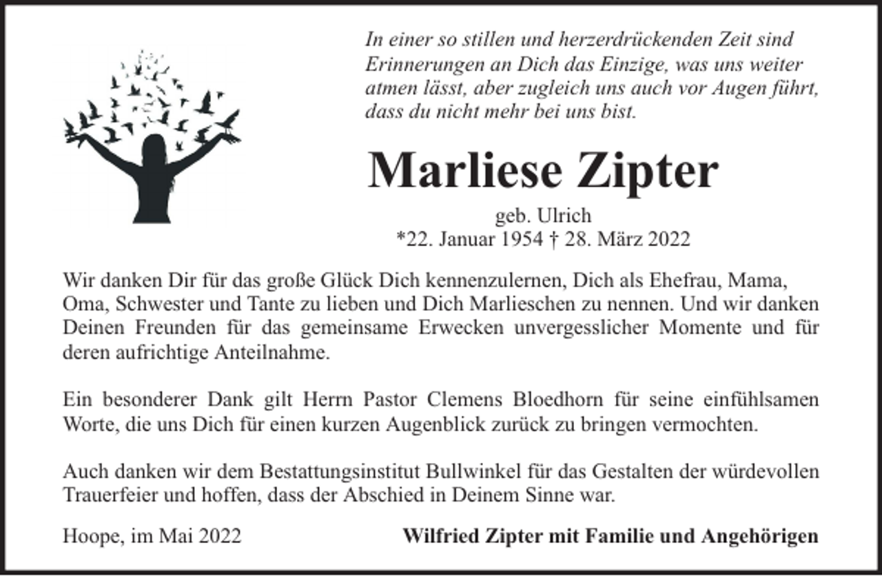 <p>In einer so stillen und herzerdrückenden Zeit sind<br />Erinnerungen an Dich das Einzige, was uns weiter<br />atmen lässt, aber zugleich uns auch vor Augen führt,<br />dass du nicht mehr bei uns bist.</p><p>Marliese Zipter<br />geb. Ulrich<br />*22. Januar 1954 † 28. März 2022</p><p>Wir danken Dir für das große Glück Dich kennenzulernen, Dich als Ehefrau, Mama,<br />Oma, Schwester und Tante zu lieben und Dich Marlieschen zu nennen. Und wir danken<br />Deinen Freunden für das gemeinsame Erwecken unvergesslicher Momente und für<br />deren aufrichtige Anteilnahme.<br />Ein besonderer Dank gilt Herrn Pastor Clemens Bloedhorn für seine einfühlsamen<br />Worte, die uns Dich für einen kurzen Augenblick zurück zu bringen vermochten.<br />Auch danken wir dem Bestattungsinstitut Bullwinkel für das Gestalten der würdevollen<br />Trauerfeier und hoffen, dass der Abschied in Deinem Sinne war.<br />Hoope, im Mai 2022</p><p>Wilfried Zipter mit Familie und Angehörigen</p>