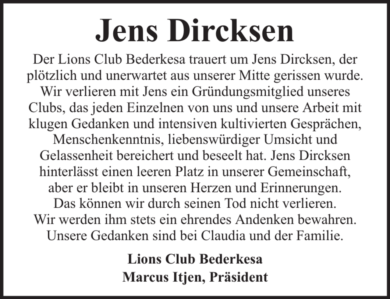 <p>Jens Dircksen</p><p>Der Lions Club Bederkesa trauert um Jens Dircksen, der<br />plötzlich und unerwartet aus unserer Mitte gerissen wurde.<br />Wir verlieren mit Jens ein Gründungsmitglied unseres<br />Clubs, das jeden Einzelnen von uns und unsere Arbeit mit<br />klugen Gedanken und intensiven kultivierten Gesprächen,<br />Menschenkenntnis, liebenswürdiger Umsicht und<br />Gelassenheit bereichert und beseelt hat. Jens Dircksen<br />hinterlässt einen leeren Platz in unserer Gemeinschaft,<br />aber er bleibt in unseren Herzen und Erinnerungen.<br />Das können wir durch seinen Tod nicht verlieren.<br />Wir werden ihm stets ein ehrendes Andenken bewahren.<br />Unsere Gedanken sind bei Claudia und der Familie.<br />Lions Club Bederkesa<br />Marcus Itjen, Präsident</p>