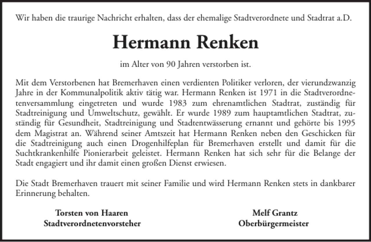 <p>Wir haben die traurige Nachricht erhalten, dass der ehemalige Stadtverordnete und Stadtrat a.D.</p><p>Hermann Renken<br />im Alter von 90 Jahren verstorben ist.<br />Mit dem Verstorbenen hat Bremerhaven einen verdienten Politiker verloren, der vierundzwanzig<br />Jahre in der Kommunalpolitik aktiv tätig war. Hermann Renken ist 1971 in die Stadtverordnetenversammlung eingetreten und wurde 1983 zum ehrenamtlichen Stadtrat, zuständig für<br />Stadtreinigung und Umweltschutz, gewählt. Er wurde 1989 zum hauptamtlichen Stadtrat, zuständig für Gesundheit, Stadtreinigung und Stadtentwässerung ernannt und gehörte bis 1995<br />dem Magistrat an. Während seiner Amtszeit hat Hermann Renken neben den Geschicken für<br />die Stadtreinigung auch einen Drogenhilfeplan für Bremerhaven erstellt und damit für die<br />Suchtkrankenhilfe Pionierarbeit geleistet. Hermann Renken hat sich sehr für die Belange der<br />Stadt engagiert und ihr damit einen großen Dienst erwiesen.<br />Die Stadt Bremerhaven trauert mit seiner Familie und wird Hermann Renken stets in dankbarer<br />Erinnerung behalten.<br />Torsten von Haaren<br />Stadtverordnetenvorsteher</p><p>Melf Grantz<br />Oberbürgermeister</p>