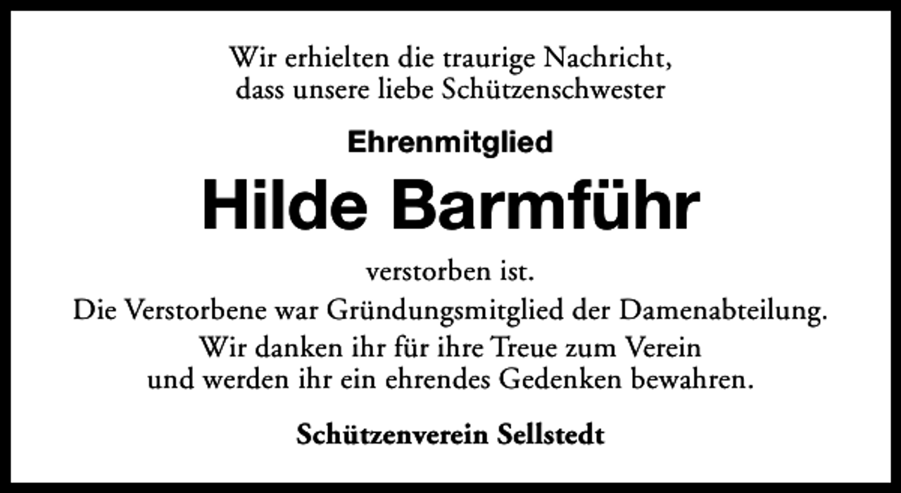 <p>Wir erhielten die traurige Nachricht,<br />dass unsere liebe Schützenschwester<br />Ehrenmitglied</p><p>Hilde Barmführ</p><p>verstorben ist.<br />Die Verstorbene war Gründungsmitglied der Damenabteilung.<br />Wir danken ihr für ihre Treue zum Verein<br />und werden ihr ein ehrendes Gedenken bewahren.<br />Schützenverein Sellstedt</p>