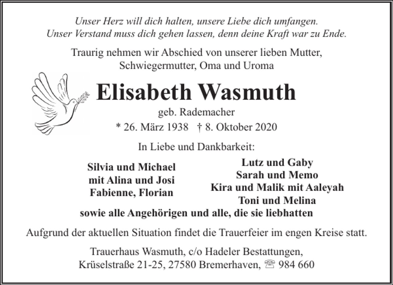 <p>Unser Herz will dich halten, unsere Liebe dich umfangen.<br />Unser Verstand muss dich gehen lassen, denn deine Kraft war zu Ende.</p><p>Traurig nehmen wir Abschied von unserer lieben Mutter,<br />Schwiegermutter, Oma und Uroma</p><p>Elisabeth Wasmuth<br />geb. Rademacher<br />* 26. März 1938 † 8. Oktober 2020</p><p>In Liebe und Dankbarkeit:<br />Lutz und Gaby<br />Silvia und Michael<br />Sarah<br />und Memo<br />mit Alina und Josi<br />Kira<br />und<br />Malik<br />mit Aaleyah<br />Fabienne, Florian<br />Toni und Melina<br />sowie alle Angehörigen und alle, die sie liebhatten<br />Aufgrund der aktuellen Situation findet die Trauerfeier im engen Kreise statt.<br />Trauerhaus Wasmuth, c/o Hadeler Bestattungen,<br />Krüselstraße 21-25, 27580 Bremerhaven, ' 984 660</p>