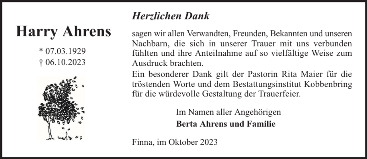 <p>Harry Ahrens<br />* 07.03.1929<br />† 06.10.2023</p><p>Herzlichen Dank<br />sagen wir allen Verwandten, Freunden, Bekannten und unseren<br />Nachbarn, die sich in unserer Trauer mit uns verbunden<br />fühlten und ihre Anteilnahme auf so vielfältige Weise zum<br />Ausdruck brachten.<br />Ein besonderer Dank gilt der Pastorin Rita Maier für die<br />tröstenden Worte und dem Bestattungsinstitut Kobbenbring<br />für die würdevolle Gestaltung der Trauerfeier.<br />Im Namen aller Angehörigen<br />Berta Ahrens und Familie<br />Finna, im Oktober 2023</p>