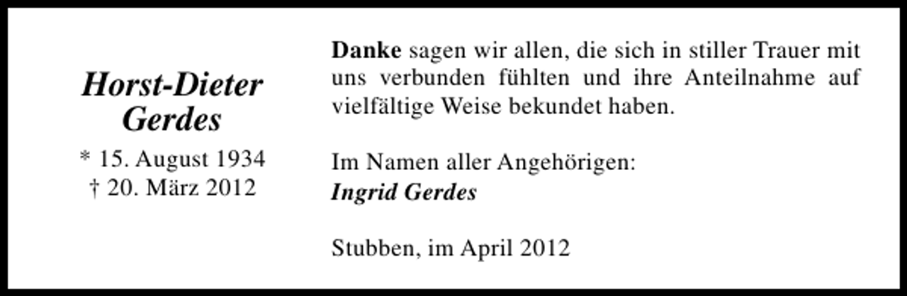 <p>Horst-Dieter<br />Gerdes<br />* 15. August 1934<br />† 20. März 2012</p><p>Danke sagen wir allen, die sich in stiller Trauer mit<br />uns verbunden fühlten und ihre Anteilnahme auf<br />vielfältige Weise bekundet haben.<br />Im Namen aller Angehörigen:<br />Ingrid Gerdes<br />Stubben, im April 2012</p>
