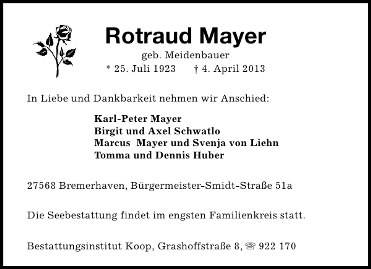 <p>Rotraud Mayer<br />geb. Meidenbauer<br />* 25. Juli 1923<br />† 4. April 2013</p><p>In Liebe und Dankbarkeit nehmen wir Anschied:<br />Karl-Peter Mayer<br />Birgit und Axel Schwatlo<br />Marcus Mayer und Svenja von Liehn<br />Tomma und Dennis Huber<br />27568 Bremerhaven, Bürgermeister-Smidt-Straße 51a<br />Die Seebestattung findet im engsten Familienkreis statt.<br />Bestattungsinstitut Koop, Grashoffstraße 8, s 922 170</p>