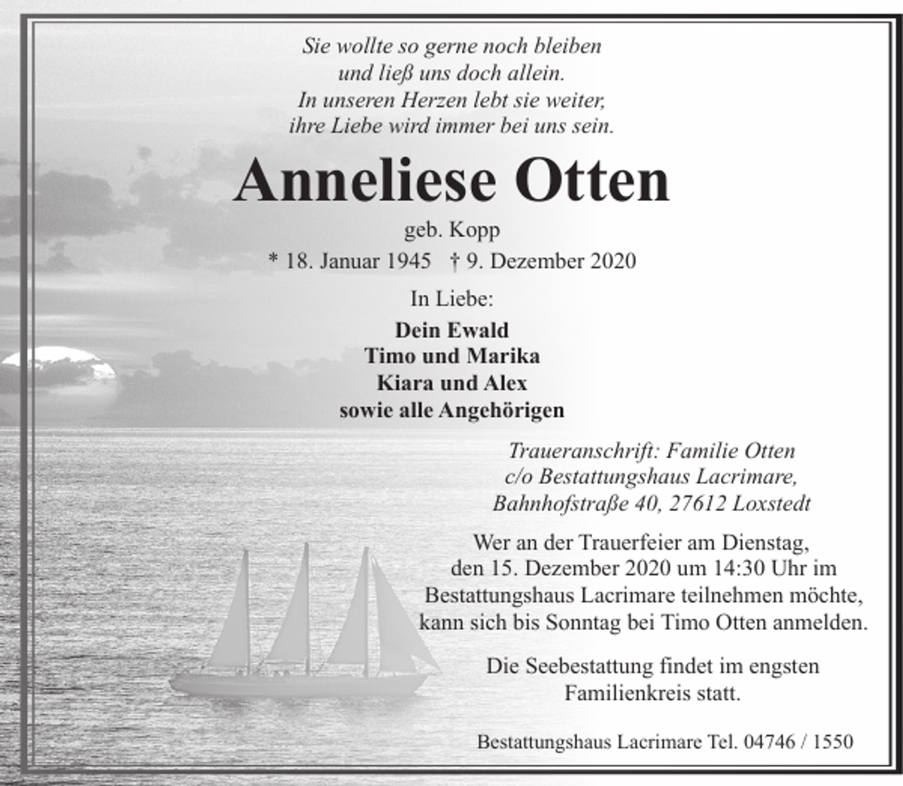 <p>Sie wollte so gerne noch bleiben<br />und ließ uns doch allein.<br />In unseren Herzen lebt sie weiter,<br />ihre Liebe wird immer bei uns sein.</p>
<p>Anneliese Otten<br />geb. Kopp<br />* 18. Januar 1945 † 9. Dezember 2020<br />In Liebe:<br />Dein Ewald<br />Timo und Marika<br />Kiara und Alex<br />sowie alle Angehörigen<br />Traueranschrift: Familie Otten<br />c/o Bestattungshaus Lacrimare,<br />Bahnhofstraße 40, 27612 Loxstedt<br />Wer an der Trauerfeier am Dienstag,<br />den 15. Dezember 2020 um 14:30 Uhr im<br />Bestattungshaus Lacrimare teilnehmen möchte,<br />kann sich bis Sonntag bei Timo Otten anmelden.<br />Die Seebestattung findet im engsten<br />Familienkreis statt.<br />Bestattungshaus Lacrimare Tel. 04746 / 1550</p>