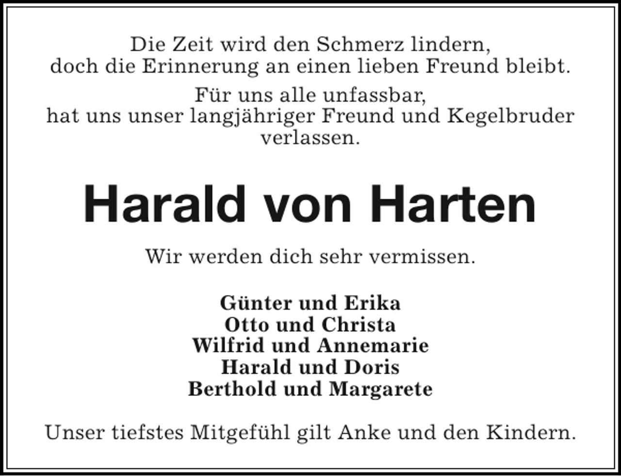 <p>Die Zeit wird den Schmerz lindern,<br />doch die Erinnerung an einen lieben Freund bleibt.<br />Für uns alle unfassbar,<br />hat uns unser langjähriger Freund und Kegelbruder<br />verlassen.</p><p>Harald von Harten<br />Wir werden dich sehr vermissen.<br />Günter und Erika<br />Otto und Christa<br />Wilfrid und Annemarie<br />Harald und Doris<br />Berthold und Margarete<br />Unser tiefstes Mitgefühl gilt Anke und den Kindern.</p>