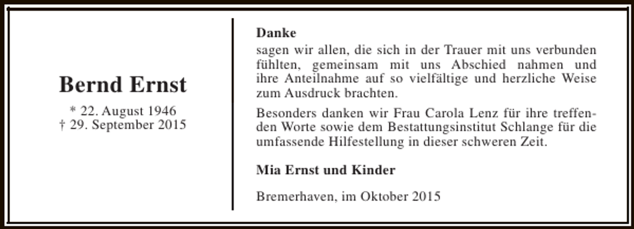 <p>Bernd Ernst<br />* 22. August 1946<br />† 29. September 2015</p><p>Danke<br />sagen wir allen, die sich in der Trauer mit uns verbunden<br />fühlten, gemeinsam mit uns Abschied nahmen und<br />ihre Anteilnahme auf so vielfältige und herzliche Weise<br />zum Ausdruck brachten.<br />Besonders danken wir Frau Carola Lenz für ihre treffenden Worte sowie dem Bestattungsinstitut Schlange für die<br />umfassende Hilfestellung in dieser schweren Zeit.<br />Mia Ernst und Kinder<br />Bremerhaven, im Oktober 2015</p>