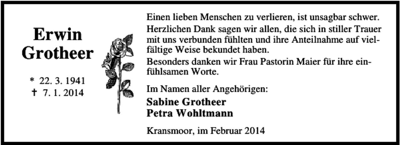 <p>Erwin<br />Grotheer<br />* 22. 3. 1941<br />7. 1. 2014</p><p>Einen lieben Menschen zu verlieren, ist unsagbar schwer.<br />Herzlichen Dank sagen wir allen, die sich in stiller Trauer<br />mit uns verbunden fühlten und ihre Anteilnahme auf vielfältige Weise bekundet haben.<br />Besonders danken wir Frau Pastorin Maier für ihre einfühlsamen Worte.<br />Im Namen aller Angehörigen:</p><p>Sabine Grotheer<br />Petra Wohltmann</p><p>Kransmoor, im Februar 2014</p>